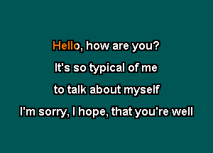 Hello, how are you?
It's so typical of me

to talk about myself

I'm sorry, I hope, that you're well