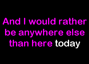 And I would rather

be anywhere else
than here today