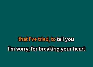 that I've tried, to tell you

I'm sorry, for breaking your heart