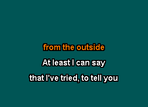 from the outside

At least I can say

that I've tried, to tell you