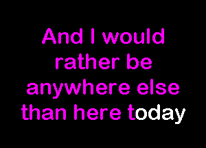 And I would
rather be

anywhere else
than here today