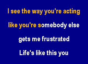 I see the way you're acting
like you're somebody else

gets me frustrated

Life's like this you