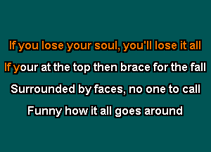 lfyou lose your soul, you'll lose it all
If your at the top then brace for the fall
Surrounded by faces, no one to call

Funny how it all goes around