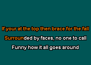 If your at the top then brace for the fall
Surrounded by faces, no one to call

Funny how it all goes around