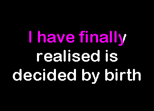 I have finally

reaHsedis
decided by birth