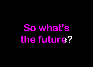 So what's

the future?