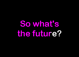 So what's

the future?