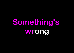 Something's

wrong