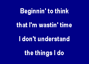 Beginnin' to think

that I'm wastin' time
I don't understand

the things I do