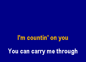 I'm countin' on you

You can carry me through