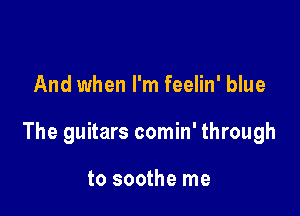 And when I'm feelin' blue

The guitars comin' through

to soothe me