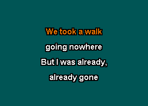 We took a walk

going nowhere

But I was already,

already gone