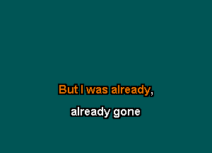 But I was already,

already gone