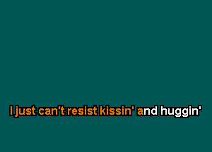 Ijust can't resist kissin' and huggin'