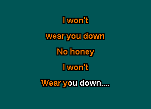 lwon't
wear you down
No honey

I won't

Wear you down...