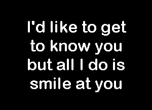 I'd like to get
to know you

but all I do is
smile at you