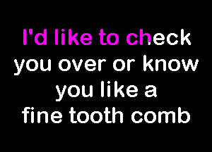 I'd like to check
you over or know

you like a
fine tooth comb