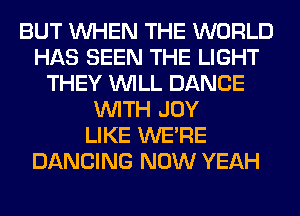 BUT WHEN THE WORLD
HAS SEEN THE LIGHT
THEY WILL DANCE
WITH JOY
LIKE WERE
DANCING NOW YEAH