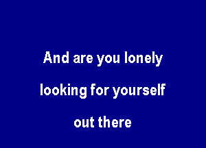 And are you lonely

looking for yourself

out there