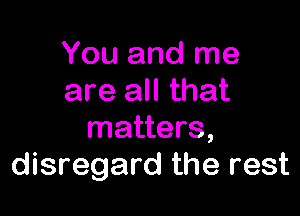 You and me
are all that

matters,
disregard the rest