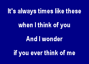 It's always times like these

when lthink of you

And I wonder

if you everthink of me