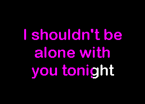 I shouldn't be

alone with
you tonight