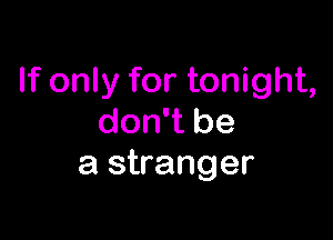 If only for tonight,

don't be
a stranger