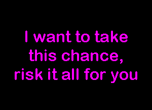 I want to take

this chance,
risk it all for you