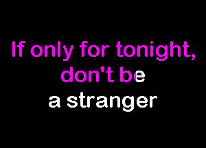 If only for tonight,

don't be
a stranger