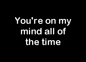 You're on my

mind all of
the time