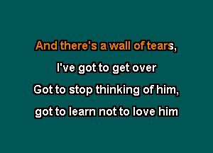 And there's a wall of tears,
I've got to get over

Got to stop thinking of him,

got to learn not to love him
