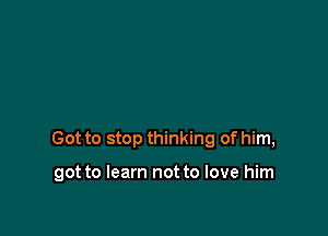 Got to stop thinking of him,

got to learn not to love him