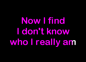 Now I find

I don't know
who I really am