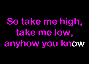 So take me high,

take me low,
anyhow you know
