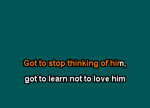 Got to stop thinking of him,

got to learn not to love him