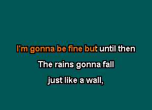 I'm gonna be fine but until then

The rains gonna fall

just like a wall,