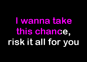 I wanna take

this chance,
risk it all for you