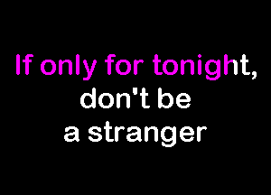 If only for tonight,

don't be
a stranger