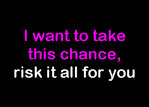 I want to take

this chance,
risk it all for you