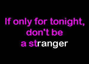 If only for tonight,

don't be
a stranger