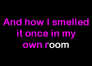 And how I smelled

it once in my
own room