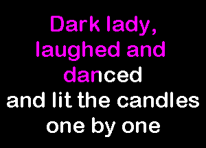 Dark lady,
laughed and

danced
and lit the candles
one by one