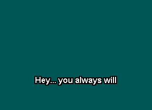 Hey... you always will