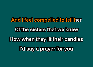 And I feel compelled to tell her
0fthe sisters that we knew

How when they lit their candles

I'd say a prayer for you