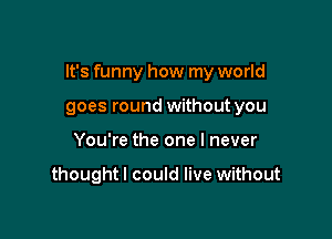 It's funny how my world

goes round without you
You're the one I never

thoughtl could live without