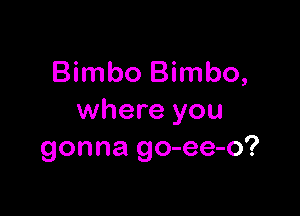 Bimbo Bimbo,

where you
gonna go-ee-o?