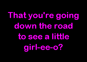 That you're going
down the road

to see a little
girl-ee-o?