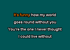 It's funny how my world

goes round without you

You're the one I never thought

I could live without