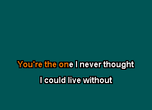 You're the one I never thought

I could live without