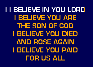 I I BELIEVE IN YOU LORD
I BELIEVE YOU ARE
THE SON OF GOD
I BELIEVE YOU DIED
AND ROSE AGAIN
I BELIEVE YOU PAID
FOR US ALL